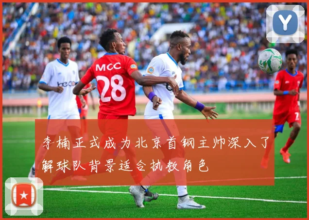 李楠正式成为北京首钢主帅深入了解球队背景适合执教角色