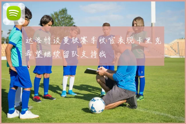 达洛特谈曼联赛季收官表现卡里克希望继续留队支持我