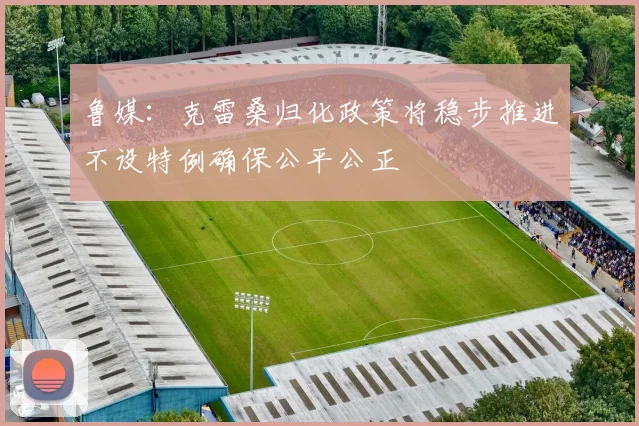 鲁媒：克雷桑归化政策将稳步推进不设特例确保公平公正