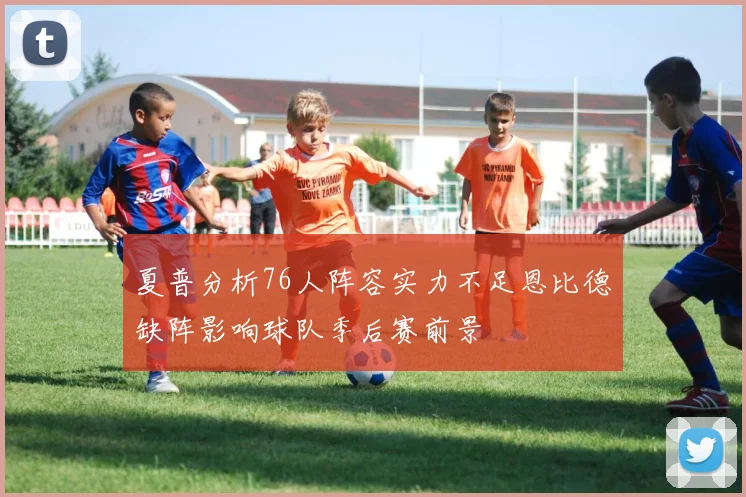 夏普分析76人阵容实力不足恩比德缺阵影响球队季后赛前景