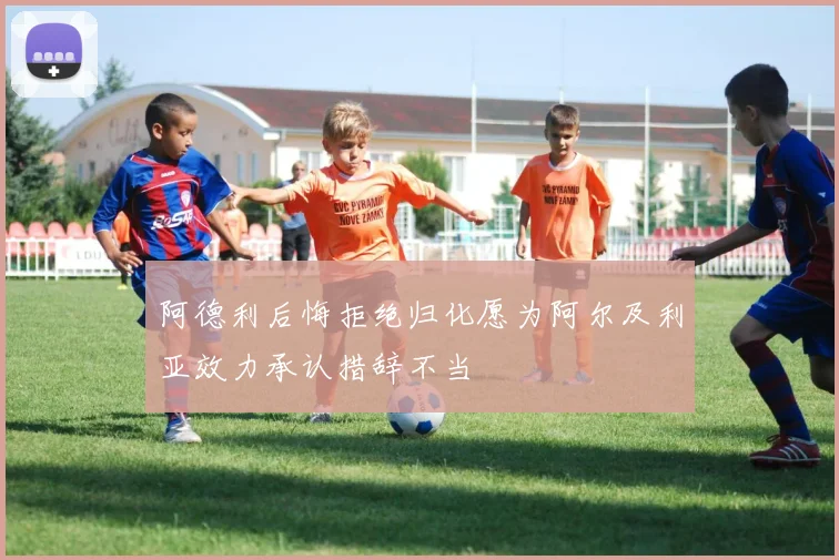 阿德利后悔拒绝归化愿为阿尔及利亚效力承认措辞不当