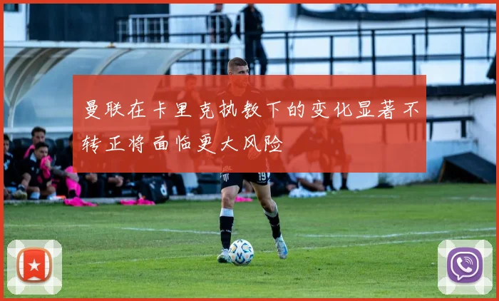 曼联在卡里克执教下的变化显著不转正将面临更大风险